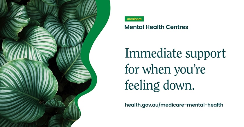 Image with plant leaves and text that says Medicare Mental Health Centres, immediate support for when you're feeling down. health.gov.au/medicare-mental-health